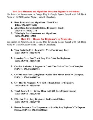 Best Data Structure and Algorithms Books for Beginner’s or Students.
List Search on Amazon.com or Google Play & Google Books. Search with Full Book
Name or ISBN Or Author Name- Harry H Chaudhary.
1. Data Structures And Algorithms.: Made Easy.
ISBN- 978-1495996016
2. Algorithms, Professional Edition.: Beginner's Guide.
ISBN- 978-1500137274
3. Thinking In Data Structures and Algorithms.:
ISBN-978-1500137281
Best C++ Books for Beginner’s or Students.
List Search on Amazon.com or Google Play & Google Books. Search with Full Book
Name or ISBN Or Author Name- Harry H Chaudhary.
1. Your Brain On C++ : Learn C++ Very Fast & Very Easy.
ISBN-13: 978-1500349578
2. Learning C++ : Fast Track Easy C++ Guide for Beginners.
ISBN-13: 978-1500349509
3. C++ for Students : A Beginner's Guide That Makes You C++ Champion.
ISBN-13: 978-1500349523
4. C++ Without Fear: A Beginner's Guide That Makes You C++ Champion.
ISBN-13: 978-1500349530
5. C++ How to Program : New Best selling Edition for Beginners.
ISBN-13: 978-1500349547
6. Teach Yourself C++ in One Hour Daily (40 Days Champ Course)
ISBN-13: 978-1500339340
7. Effective C++ : Easy Beginner's To Experts Edition.
ISBN-13: 978-1500329747
8. How to Become a C++ Programmer : Step By Step Beginner's To Experts
Edition. ISBN-13: 978-1500329662
 