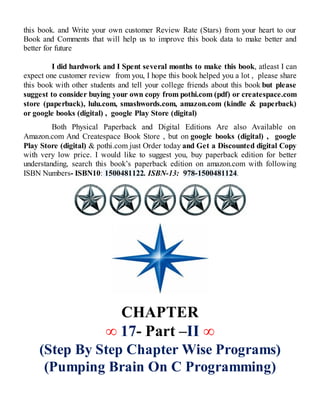 this book. and Write your own customer Review Rate (Stars) from your heart to our
Book and Comments that will help us to improve this book data to make better and
better for future
I did hardwork and I Spent several months to make this book, atleast I can
expect one customer review from you, I hope this book helped you a lot , please share
this book with other students and tell your college friends about this book but please
suggest to consider buying your own copy from pothi.com (pdf) or createspace.com
store (paperback), lulu.com, smashwords.com, amazon.com (kindle & paperback)
or google books (digital) , google Play Store (digital)
Both Physical Paperback and Digital Editions Are also Available on
Amazon.com And Createspace Book Store , but on google books (digital) , google
Play Store (digital) & pothi.com just Order today and Get a Discounted digital Copy
with very low price. I would like to suggest you, buy paperback edition for better
understanding, search this book’s paperback edition on amazon.com with following
ISBN Numbers- ISBN10: 1500481122. ISBN-13: 978-1500481124.
CHAPTER
∞ 17- Part –II ∞
(Step By Step Chapter Wise Programs)
(Pumping Brain On C Programming)
 
