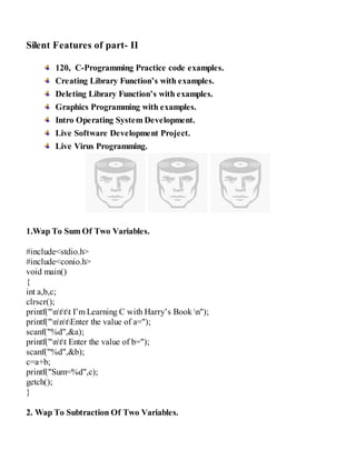 Silent Features of part- II
120, C-Programming Practice code examples.
Creating Library Function’s with examples.
Deleting Library Function’s with examples.
Graphics Programming with examples.
Intro Operating System Development.
Live Software Development Project.
Live Virus Programming.
1.Wap To Sum Of Two Variables.
#include<stdio.h>
#include<conio.h>
void main()
{
int a,b,c;
clrscr();
printf("nttt I’m Learning C with Harry’s Book n");
printf("nntEnter the value of a=");
scanf("%d",&a);
printf("ntt Enter the value of b=");
scanf("%d",&b);
c=a+b;
printf("Sum=%d",c);
getch();
}
2. Wap To Subtraction Of Two Variables.
 