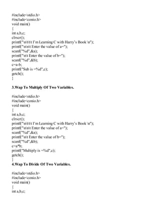 #include<stdio.h>
#include<conio.h>
void main()
{
int a,b,c;
clrscr();
printf("nttt I’m Learning C with Harry’s Book n");
printf("nnt Enter the value of a=");
scanf("%d",&a);
printf("nt Enter the value of b=");
scanf("%d",&b);
c=a-b;
printf("Sub is =%d",c);
getch();
}
3.Wap To Multiply Of Two Variables.
#include<stdio.h>
#include<conio.h>
void main()
{
int a,b,c;
clrscr();
printf("nttt I’m Learning C with Harry’s Book n");
printf("nnt Enter the value of a=");
scanf("%d",&a);
printf("nt Enter the value of b=");
scanf("%d",&b);
c=a*b;
printf("Multiply is =%d",c);
getch();
}
4.Wap To Divide Of Two Variables.
#include<stdio.h>
#include<conio.h>
void main()
{
int a,b,c;
 
