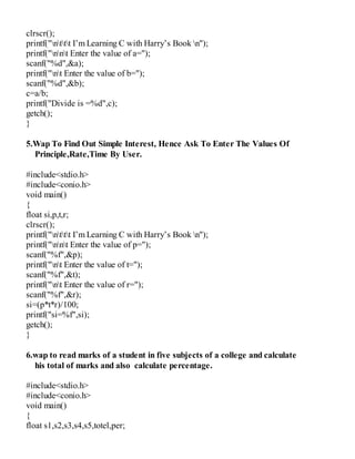 clrscr();
printf("nttt I’m Learning C with Harry’s Book n");
printf("nnt Enter the value of a=");
scanf("%d",&a);
printf("nt Enter the value of b=");
scanf("%d",&b);
c=a/b;
printf("Divide is =%d",c);
getch();
}
5.Wap To Find Out Simple Interest, Hence Ask To Enter The Values Of
Principle,Rate,Time By User.
#include<stdio.h>
#include<conio.h>
void main()
{
float si,p,t,r;
clrscr();
printf("nttt I’m Learning C with Harry’s Book n");
printf("nnt Enter the value of p=");
scanf("%f",&p);
printf("nt Enter the value of t=");
scanf("%f",&t);
printf("nt Enter the value of r=");
scanf("%f",&r);
si=(p*t*r)/100;
printf("si=%f",si);
getch();
}
6.wap to read marks of a student in five subjects of a college and calculate
his total of marks and also calculate percentage.
#include<stdio.h>
#include<conio.h>
void main()
{
float s1,s2,s3,s4,s5,totel,per;
 