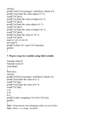 clrscr();
printf("nttt I’m Learning C with Harry’s Book n");
printf("nnt Enter the value subject s1=");
scanf("%f",&s1);
printf("nt Enter the value of subject s2=");
scanf("%f",&s2);
printf("nt Enter the value subject s3=");
scanf("%f",&s3);
printf("nt Enter the value of subject s4=");
scanf("%f",&s4);
printf("nt Enter the value of s5=");
scanf("%f",&s5);
total=s1+s2+s3+s4+s5;
per=total/5;
printf("n total=%f n per=%f",totel,per);
getch();
}
7. Wap to swap two variables using third variable.
#include<stdio.h>
#include<conio.h>
void main()
{
float a,b,c;
clrscr();
printf("ntttI’m Learning C with Harry’s Book n");
printf("nnt Enter the value of a=");
scanf("%f",&a);
printf("nnt Enter the value of b=");
scanf("%f",&b);
c=a;
a=b;
b=c;
printf("n after swapping a=%f nt b=%f",a,b);
getch();
}
Note : Swap means interchanging values to each other.
Note : Here c is a temp. Variable.
 