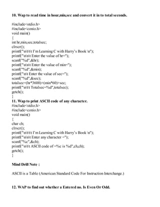 10. Wap to read time in hour,min,sec and convert it in to total seconds.
#include<stdio.h>
#include<conio.h>
void main()
{
int hr,min,sec,totalsec;
clrscr();
printf("nttt I’m Learning C with Harry’s Book n");
printf("nnt Enter the value of hr=");
scanf("%d",&hr);
printf("nnt Enter the value of min=");
scanf("%d",&min);
printf("nt Enter the value of sec=");
scanf("%d",&sec);
totalsec=(hr*3600)+(min*60)+sec;
printf("ntt Totalsec=%d",totalsec);
getch();
}
11. Wap to print ASCII code of any character.
#include<stdio.h>
#include<conio.h>
void main()
{
char ch;
clrscr();
printf("nttt I’m Learning C with Harry’s Book n");
printf("nnt Enter any character =");
scanf("%c",&ch);
printf("ntt ASCII code of =%c is %d",ch,ch);
getch();
}
Mind Drill Note :
ASCII is a Table (American Standard Code For Instruction Interchange.)
12. WAP to find out whether a Entered no. Is Even Or Odd.
 