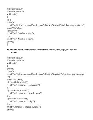 #include<stdio.h>
#include<conio.h>
void main()
{
int n;
clrscr();
printf("nttt I’m Learning C with Harry’s Book n");printf("nnt Enter any number =");
scanf("%d",&n);
if(n%2==0)
printf("ntt Number is even");
else
printf("ntt Number is odd");
getch();
}
13. Wap to check that Entered character is capital,small,digit,or a special
symbol?
#include<stdio.h>
#include<conio.h>
void main()
{
char ch;
clrscr();
printf("nttt I’m Learning C with Harry’s Book n"); printf("nnt Enter any character
=");
scanf("%c",&ch);
if(ch>=65 && ch<=90)
printf("ntt character is uppercase");
else
if(ch>=97 && ch<=122)
printf("ntt character is smaller case");
else
if(ch>=48 && ch<=65)
printf("ntt character is digit");
else
printf("Character is special symbol");
getch();
 