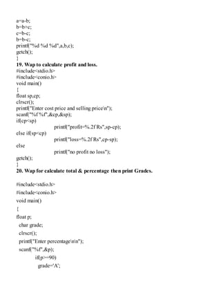 a=a-b;
b=b+c;
c=b-c;
b=b-c;
printf("%d %d %d",a,b,c);
getch();
}
19. Wap to calculate profit and loss.
#include<stdio.h>
#include<conio.h>
void main()
{
float sp,cp;
clrscr();
printf("Enter cost price and selling pricen");
scanf("%f %f",&cp,&sp);
if(cp<sp)
printf("profit=%.2f Rs",sp-cp);
else if(sp<cp)
printf("loss=%.2f Rs",cp-sp);
else
printf("no profit no loss");
getch();
}
20. Wap for calculate total & percentage then print Grades.
#include<stdio.h>
#include<conio.h>
void main()
{
float p;
char grade;
clrscr();
printf("Enter percentagenn");
scanf("%f",&p);
if(p>=90)
grade='A';
 
