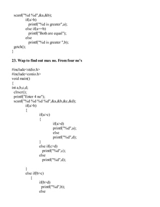 scanf("%d %d",&a,&b);
if(a>b)
printf("%d is greater",a);
else if(a==b)
printf("Both are equal");
else
printf("%d is greater ",b);
getch();
}
23. Wap to find out max no. From four no’s
#include<stdio.h>
#include<conio.h>
void main()
{
int a,b,c,d;
clrscr();
printf("Enter 4 no");
scanf("%d %d %d %d",&a,&b,&c,&d);
if(a>b)
{
if(a>c)
{
if(a>d)
printf("%d",a);
else
printf("%d",d);
}
else if(c>d)
printf("%d",c);
else
printf("%d",d);
}
else if(b>c)
{
if(b>d)
printf("%d",b);
else
 