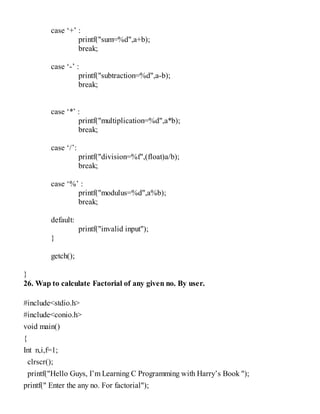 case ‘+’ :
printf("sum=%d",a+b);
break;
case ‘-’ :
printf("subtraction=%d",a-b);
break;
case ‘*’ :
printf("multiplication=%d",a*b);
break;
case ‘/’:
printf("division=%f",(float)a/b);
break;
case ‘%’ :
printf("modulus=%d",a%b);
break;
default:
printf("invalid input");
}
getch();
}
26. Wap to calculate Factorial of any given no. By user.
#include<stdio.h>
#include<conio.h>
void main()
{
Int n,i,f=1;
clrscr();
printf("Hello Guys, I’m Learning C Programming with Harry’s Book ");
printf(" Enter the any no. For factorial");
 