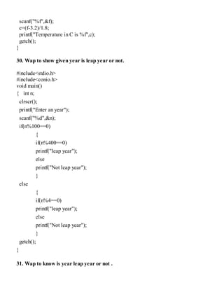 scanf("%f",&f);
c=(f-3.2)/1.8;
printf("Temperature in C is %f",c);
getch();
}
30. Wap to show given year is leap year or not.
#include<stdio.h>
#include<conio.h>
void main()
{ int n;
clrscr();
printf("Enter an year");
scanf("%d",&n);
if(n%100==0)
{
if(n%400==0)
printf("leap year");
else
printf("Not leap year");
}
else
{
if(n%4==0)
printf("leap year");
else
printf("Not leap year");
}
getch();
}
31. Wap to know is year leap year or not .
 