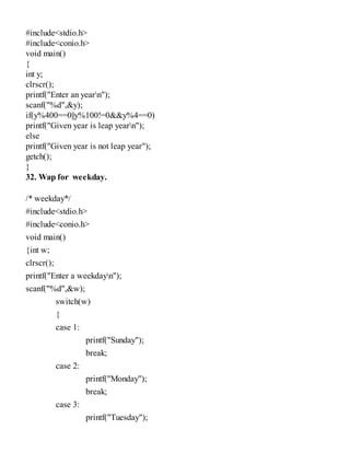 #include<stdio.h>
#include<conio.h>
void main()
{
int y;
clrscr();
printf("Enter an yearn");
scanf("%d",&y);
if(y%400==0||y%100!=0&&y%4==0)
printf("Given year is leap yearn");
else
printf("Given year is not leap year");
getch();
}
32. Wap for weekday.
/* weekday*/
#include<stdio.h>
#include<conio.h>
void main()
{int w;
clrscr();
printf("Enter a weekdayn");
scanf("%d",&w);
switch(w)
{
case 1:
printf("Sunday");
break;
case 2:
printf("Monday");
break;
case 3:
printf("Tuesday");
 