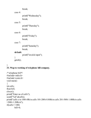 break;
case 4:
printf("Wednesday");
break;
case 5:
printf("Thursday");
break;
case 6:
printf("Friday");
break;
case 7:
printf("Saturday");
break;
default:
printf("invalid input");
}
getch();
}
33. Wap to working of telephone bill company.
/* telephone bill*/
#include<stdio.h>
#include<conio.h>
void main()
{
int calls;
float bill;
clrscr();
printf("Enter no of calls");
scanf("%d",&calls);
printf("calls o to 100t 0Rsn calls 101-200t 0.80Rsn calls 201-500t 1.00Rsn calls
>500t 1.20Rsn");
if(calls<=100)
bill=0;
 