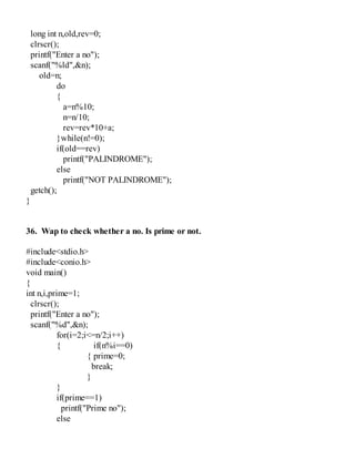 long int n,old,rev=0;
clrscr();
printf("Enter a no");
scanf("%ld",&n);
old=n;
do
{
a=n%10;
n=n/10;
rev=rev*10+a;
}while(n!=0);
if(old==rev)
printf("PALINDROME");
else
printf("NOT PALINDROME");
getch();
}
36. Wap to check whether a no. Is prime or not.
#include<stdio.h>
#include<conio.h>
void main()
{
int n,i,prime=1;
clrscr();
printf("Enter a no");
scanf("%d",&n);
for(i=2;i<=n/2;i++)
{ if(n%i==0)
{ prime=0;
break;
}
}
if(prime==1)
printf("Prime no");
else
 