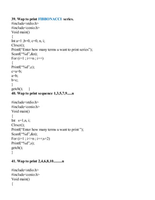39. Wap to print FIBBONACCI series.
#include<stdio.h>
#include<conio.h>
Void main()
{
Int a=1 ,b=0, c=0, n, i;
Clrscr();
Printf(“Enter how many terms u want to print series”);
Scanf(“%d”,&n);
For (i=1 ; i<=n ; i++)
{
Printf(“%d”,c);
c=a+b;
a=b;
b=c;
}
getch(); }
40. Wap to print sequence 1,3,5,7,9.....n
#include<stdio.h>
#include<conio.h>
Void main()
{
Int s=1,n, i;
Clrscr();
Printf(“Enter how many terms u want to print ”);
Scanf(“%d”,&n);
For (i=1 ; i<=n ; i++;s+2)
Printf(“%d”,s);
getch();
}
41. Wap to print 2,4,6,8,10.........n
#include<stdio.h>
#include<conio.h>
Void main()
{
 