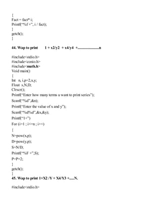 {
Fact = fact* i;
Printf(“%f +”, i / fact);
}
getch();
}
44. Wap to print 1 + x2/y2 + x4/y4 +......................n
#include<stdio.h>
#include<conio.h>
#include<math.h>
Void main()
{
Int n, i,p=2,x,y;
Float s,N,D;
Clrscr();
Printf(“Enter how many terms u want to print series”);
Scanf(“%d”,&n);
Printf(“Enter the value of x and y”);
Scanf(“%d%d”,&x,&y);
Printf(“1+”)
For (i=1 ; i<=n ; i++)
{
N=pow(x,p);
D=pow(y,p);
S=N/D;
Printf(“%F +”,S);
P=P+2;
}
getch();
}
45. Wap to print 1+X2 /Y + X4/Y3 +.....N.
#include<stdio.h>
 