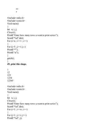 **
*
#include<stdio.h>
#include<conio.h>
Void main()
{
Int n, i, j;
Clrscr();
Printf(“Enter how many rows u want to print series”);
Scanf(“%d”,&n);
For (i=n ; i>=1 ; i++)
{
For (j=5 ; j>=i; j--)
Printf(“*”);
Printf(“n”);
}
getch();
}
49. print this shape.
1
12
123
1234
12345
#include<stdio.h>
#include<conio.h>
Void main()
{
Int n, i, j;
Clrscr();
Printf(“Enter how many rows u want to print series”);
Scanf(“%d”,&n);
For (i=1 ; i<=n ; i++)
{
For (j=1 ; j<=i; j++)
Printf(“%d”, j);
 