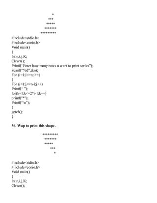 *
***
*****
*******
*********
#include<stdio.h>
#include<conio.h>
Void main()
{
Int n,i,j,K;
Clrscr();
Printf(“Enter how many rows u want to print series”);
Scanf(“%d”,&n);
For (i=1;i<=n;i++)
{
For (j=1;j<=n-i;j++)
Printf(“ ”);
for(k=1;k<=2*i-1;k++)
printf("*");
Printf(“n”);
}
getch();
}
56. Wap to print this shape.
*********
*******
*****
***
*
#include<stdio.h>
#include<conio.h>
Void main()
{
Int n,i,j,K;
Clrscr();
 