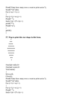 Printf(“Enter how many rows u want to print series”);
Scanf(“%d”,&n);
For (i=n;i>=1;i--)
{
For (j=1;j<=n-i;j++)
Printf(“ ”);
for(k=1;k<=2*i-1;k++)
printf("*");
Printf(“n”);
}
getch();
}
57. Wap to print this star shape in this form.
*
***
*****
*******
*********
********
*******
*****
***
*
#include<stdio.h>
#include<conio.h>
Void main()
{
Int n,i,j,K;
Clrscr();
Printf(“Enter how many rows u want to print series”);
Scanf(“%d”,&n);
For (i=1;i<=n;i++)
{
For (j=1;j<=n-i;j++)
Printf(“ ”);
for(k=1;k<=2*i-1;k++)
 