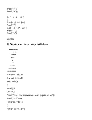 printf("*");
Printf(“n”);
}
for (i=n-1;i>=1;i--)
{
For (j=1;j<=n-i;j++)
Printf(“ ”);
for(k=1;k<=2*i-1;k++)
printf("*");
Printf(“n”);
}
getch();
}
58. Wap to print this star shape in this form.
*********
*******
*****
***
*
***
*****
*******
*********
#include<stdio.h>
#include<conio.h>
Void main()
{
Int n,i,j,K;
Clrscr();
Printf(“Enter how many rows u want to print series”);
Scanf(“%d”,&n);
For (i=n;i>=1;i--)
{
For (j=1;j<=n-i;j++)
 