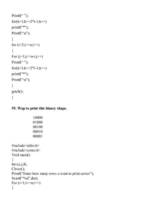 Printf(“ ”);
for(k=1;k<=2*i-1;k++)
printf("*");
Printf(“n”);
}
for (i=2;i<=n;i++)
{
For (j=1;j<=n-i;j++)
Printf(“ ”);
for(k=1;k<=2*i-1;k++)
printf("*");
Printf(“n”);
}
getch();
}
59. Wap to print this binary shape.
10000
01000
00100
00010
00001
#include<stdio.h>
#include<conio.h>
Void main()
{
Int n,i,j,K;
Clrscr();
Printf(“Enter how many rows u want to print series”);
Scanf(“%d”,&n);
For (i=1;i<=n;i++)
{
 