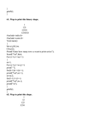 }
getch();
}
61. Wap to print this binary shape.
1
121
12321
1234321
#include<stdio.h>
#include<conio.h>
Void main()
{
Int n,i,j,K,l,m;
Clrscr();
Printf(“Enter how many rows u want to print series”);
Scanf(“%d”,&n);
For (i=1;i<=n;i++)
{
m=1;
For (j=1;j<=n-i;j++)
print(" ");
for(k=1;k<=i;k++);
printf("%d",m++);
m=m-2;
for(l=1;1<i;l++)
printf("%d",m--);
printf("n");
}
getch();
}
62. Wap to print this shape.
1
12
123
1234
 