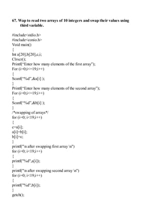 67. Wap to read two arrays of 10 integers and swap their values using
third variable.
#include<stdio.h>
#include<conio.h>
Void main()
{
Int a[20],b[20],c,i;
Clrscr();
Printf(“Enter how many elements of the first array”);
For (i=0;i<=19;i++)
{
Scanf(“%d”,&a[i] );
}
Printf(“Enter how many elements of the second array”);
For (i=0;i<=19;i++)
{
Scanf(“%d”,&b[i] );
}
/*swapping of arrays*/
for (i=0; i<19;i++)
{
c=a[i];
a[i]=b[i];
b[i]=c;
}
printf("n after swapping first array n")
for (i=0; i<19;i++)
{
printf("%d",a[i]);
}
printf("n after swapping second array n")
for (i=0; i<19;i++)
{
printf("%d",b[i]);
}
getch();
 