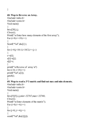 }
68. Wap to Reverse an Array.
#include<stdio.h>
#include<conio.h>
Void main()
{
Int a[20],i,j;
Clrscr();
Printf(“n Enter how many elements of the first array”);
For (i=0;i<=19;i++)
{
Scanf(“%d”,&a[i] );
}
for (i=0;j=10-1;i<10/2;i++;j--)
{
c=a[i];
a[i]=a[j];
a[j]=c;
}
printf("n Reverse of array n")
for (i=0; i<19;i++)
printf("%d",a[i]);
getch();
}
69. Wap to read a 3*3 matrix and find out max and min elements.
#include<stdio.h>
#include<conio.h>
Void main()
{
Int a[5][5],i,j,min=-32767,max=-32768;
Clrscr();
Printf(“n Enter elements of the matrix”);
For (i=0;i<=4;i++)
{
for (j=0; j<=4;j++)
{
scanf("%d",&a[i][j]);
 
