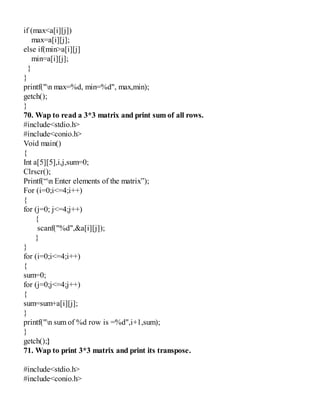 if (max<a[i][j])
max=a[i][j];
else if(min>a[i][j]
min=a[i][j];
}
}
printf("n max=%d, min=%d", max,min);
getch();
}
70. Wap to read a 3*3 matrix and print sum of all rows.
#include<stdio.h>
#include<conio.h>
Void main()
{
Int a[5][5],i,j,sum=0;
Clrscr();
Printf(“n Enter elements of the matrix”);
For (i=0;i<=4;i++)
{
for (j=0; j<=4;j++)
{
scanf("%d",&a[i][j]);
}
}
for (i=0;i<=4;i++)
{
sum=0;
for (j=0;j<=4;j++)
{
sum=sum+a[i][j];
}
printf("n sum of %d row is =%d",i+1,sum);
}
getch();}
71. Wap to print 3*3 matrix and print its transpose.
#include<stdio.h>
#include<conio.h>
 