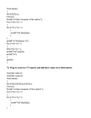 Void main()
{
Int a[3][3],i,j;
Clrscr();
Printf(“n Enter elements of the matrix”);
For (i=0;i<3;i++)
{
for (j=0; j<3;j++)
{
scanf("%d",&a[i][j]);
}
}
printf("n Transpose n");
for (i=0;i<3;i++)
{
for(j=0;j<3;j++)
printf("%d",a[j][i]);
printf("n");
}
getch();
}
72. Wap to read two 3*3 matrix and add their values in to third matrix.
#include<stdio.h>
#include<conio.h>
Void main()
{
Int a[3][3],b[3][3],c[3][3]i,j;
Clrscr();
Printf(“n Enter elements of first matrix”);
For (i=0;i<3;i++)
{
for (j=0; j<3;j++)
{
scanf("%d",&a[i][j]);
}
}
 