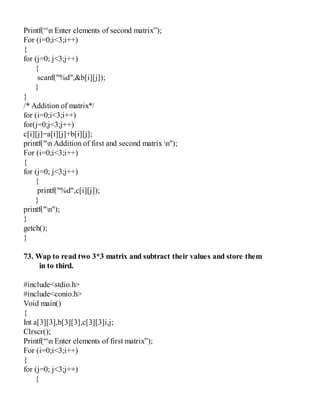 Printf(“n Enter elements of second matrix”);
For (i=0;i<3;i++)
{
for (j=0; j<3;j++)
{
scanf("%d",&b[i][j]);
}
}
/* Addition of matrix*/
for (i=0;i<3;i++)
for(j=0;j<3;j++)
c[i][j]=a[i][j]+b[i][j];
printf("n Addition of first and second matrix n");
For (i=0;i<3;i++)
{
for (j=0; j<3;j++)
{
printf("%d",c[i][j]);
}
printf("n");
}
getch();
}
73. Wap to read two 3*3 matrix and subtract their values and store them
in to third.
#include<stdio.h>
#include<conio.h>
Void main()
{
Int a[3][3],b[3][3],c[3][3]i,j;
Clrscr();
Printf(“n Enter elements of first matrix”);
For (i=0;i<3;i++)
{
for (j=0; j<3;j++)
{
 