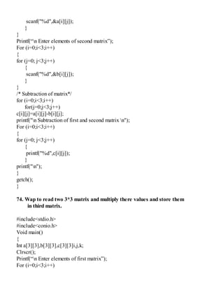 scanf("%d",&a[i][j]);
}
}
Printf(“n Enter elements of second matrix”);
For (i=0;i<3;i++)
{
for (j=0; j<3;j++)
{
scanf("%d",&b[i][j]);
}
}
/* Subtraction of matrix*/
for (i=0;i<3;i++)
for(j=0;j<3;j++)
c[i][j]=a[i][j]-b[i][j];
printf("n Subtraction of first and second matrix n");
For (i=0;i<3;i++)
{
for (j=0; j<3;j++)
{
printf("%d",c[i][j]);
}
printf("n");
}
getch();
}
74. Wap to read two 3*3 matrix and multiply there values and store them
in third matrix.
#include<stdio.h>
#include<conio.h>
Void main()
{
Int a[3][3],b[3][3],c[3][3]i,j,k;
Clrscr();
Printf(“n Enter elements of first matrix”);
For (i=0;i<3;i++)
 