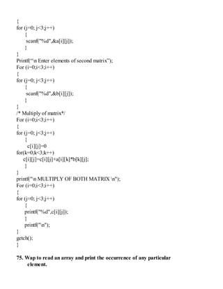 {
for (j=0; j<3;j++)
{
scanf("%d",&a[i][j]);
}
}
Printf(“n Enter elements of second matrix”);
For (i=0;i<3;i++)
{
for (j=0; j<3;j++)
{
scanf("%d",&b[i][j]);
}
}
/* Multiply of matrix*/
For (i=0;i<3;i++)
{
for (j=0; j<3;j++)
{
c[i][j]=0
for(k=0;k<3;k++)
c[i][j]=c[i][j]+a[i][k]*b[k][j];
}
}
printf("n MULTIPLY OF BOTH MATRIX n");
For (i=0;i<3;i++)
{
for (j=0; j<3;j++)
{
printf("%d",c[i][j]);
}
printf("n");
}
getch();
}
75. Wap to read an array and print the occurrence of any particular
element.
 