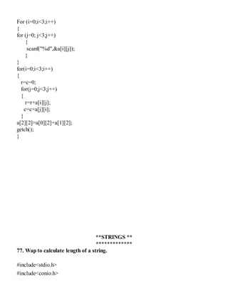 For (i=0;i<3;i++)
{
for (j=0; j<3;j++)
{
scanf("%d",&a[i][j]);
}
}
for(i=0;i<3;i++)
{
r=c=0;
for(j=0;j<3;j++)
{
r=r+a[i][j];
c=c+a[j][i];
}
a[2][2]=a[0][2]+a[1][2];
getch();
}
**STRINGS **
*************
77. Wap to calculate length of a string.
#include<stdio.h>
#include<conio.h>
 