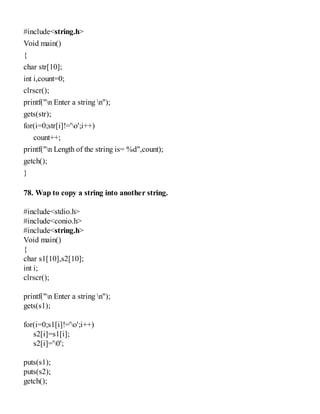 #include<string.h>
Void main()
{
char str[10];
int i,count=0;
clrscr();
printf("n Enter a string n");
gets(str);
for(i=0;str[i]!='o';i++)
count++;
printf("n Length of the string is= %d",count);
getch();
}
78. Wap to copy a string into another string.
#include<stdio.h>
#include<conio.h>
#include<string.h>
Void main()
{
char s1[10],s2[10];
int i;
clrscr();
printf("n Enter a string n");
gets(s1);
for(i=0;s1[i]!='o';i++)
s2[i]=s1[i];
s2[i]='0';
puts(s1);
puts(s2);
getch();
 