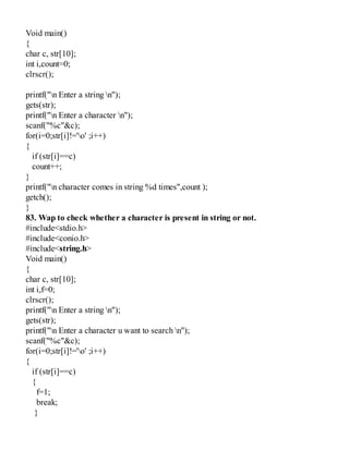 Void main()
{
char c, str[10];
int i,count=0;
clrscr();
printf("n Enter a string n");
gets(str);
printf("n Enter a character n");
scanf("%c"&c);
for(i=0;str[i]!='o' ;i++)
{
if (str[i]==c)
count++;
}
printf("n character comes in string %d times",count );
getch();
}
83. Wap to check whether a character is present in string or not.
#include<stdio.h>
#include<conio.h>
#include<string.h>
Void main()
{
char c, str[10];
int i,f=0;
clrscr();
printf("n Enter a string n");
gets(str);
printf("n Enter a character u want to search n");
scanf("%c"&c);
for(i=0;str[i]!='o' ;i++)
{
if (str[i]==c)
{
f=1;
break;
}
 