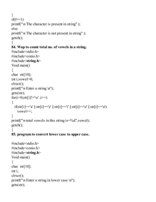 }
if(f==1)
printf("n The character is present in string" );
else
printf("n The character is not present in string" );
getch();
}
84. Wap to count total no. of vowels in a string.
#include<stdio.h>
#include<conio.h>
#include<string.h>
Void main()
{
char str[10];
int i,vowel=0;
clrscr();
printf("n Enter a string n");
gets(str);
for(i=0;str[i]!='o' ;i++)
{
if(str[i]=='a' || str[i]=='e' || str[i]=='i' || str[i]=='o' || str[i]=='u')
vowel++;
}
printf("n total vowels in this string is=%d",vowel);
getch();
}
85. program to convert lower case to upper case.
#include<stdio.h>
#include<conio.h>
#include<string.h>
Void main()
{
char str[10];
int i;
clrscr();
printf("n Enter a string in lower case n");
gets(str);
 