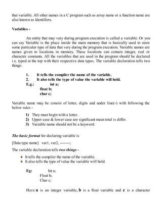 that variable. All other names in a C program such as array name or a function name are
also known as Identifiers.
Variables -
An entity that may vary during program execution is called a variable. Or you
can say Variable is the place inside the main memory that is basically used to store
some particular type of data that vary during the program execution. Variable names are
names given to locations in memory. These locations can contain integer, real or
character constants. All the variables that are used in the program should be declared
i.e. typed at the top with their respective data types. The variable declaration tells two
things:
1. It tells the compiler the name of the variable.
2. It also tells the type of value the variable will hold.
E.g.: int a;
float b;
char c;
Variable name may be consist of letter, digits and under line(-) with following the
below rules -
1) They must begin with a letter.
2) Upper case & lower case are significant mean total is differ.
3) Variable name should not be a keyword.
The basic format for declaring variable is
[Data type name] var1, var2, -------;
The variable declaration tells two things -
It tells the compiler the name of the variable.
It also tells the type of value the variable will hold.
Eg: Int a;
Float b;
Char c;
Here a is an integer variable, b is a float variable and c is a character
 