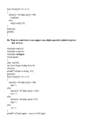 for(i=0;str[i]!='o' ;i++)
{
if(str[i]>=65 && str[i]<=90)
continue;
else
str[i]=str[i]-32;
}
puts(str);
getch();
}
86. Wap to count lower case,upper case,digits,special symbols in given
line of text.
#include<stdio.h>
#include<conio.h>
#include<string.h>
Void main()
{
char str[10];
int i,lwr=0,upr=0,dig=0,ss=0;
clrscr();
printf("n Enter a string n");
gets(str);
for(i=0;str[i]!='o' ;i++)
{
if(str[i]>=65 && str[i]<=90)
upr++;
else
if(str[i]>=97 && str[i]<=122)
lwr++;
else
if(str[i]>=48 && str[i]<=57)
dig++;
else
ss++;
}
printf("n Total upper case is=%d",upr);
 