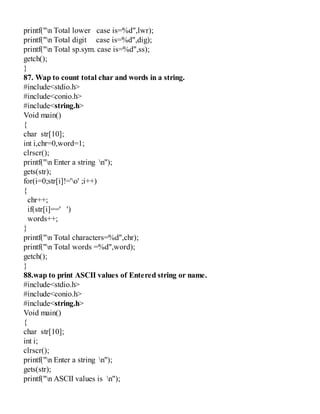 printf("n Total lower case is=%d",lwr);
printf("n Total digit case is=%d",dig);
printf("n Total sp.sym. case is=%d",ss);
getch();
}
87. Wap to count total char and words in a string.
#include<stdio.h>
#include<conio.h>
#include<string.h>
Void main()
{
char str[10];
int i,chr=0,word=1;
clrscr();
printf("n Enter a string n");
gets(str);
for(i=0;str[i]!='o' ;i++)
{
chr++;
if(str[i]==' ')
words++;
}
printf("n Total characters=%d",chr);
printf("n Total words =%d",word);
getch();
}
88.wap to print ASCII values of Entered string or name.
#include<stdio.h>
#include<conio.h>
#include<string.h>
Void main()
{
char str[10];
int i;
clrscr();
printf("n Enter a string n");
gets(str);
printf("n ASCII values is n");
 