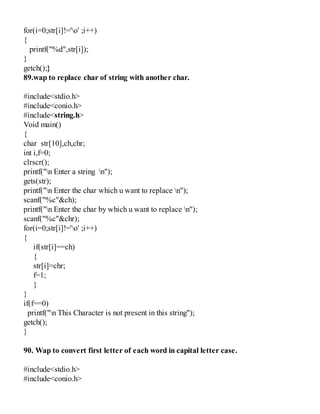 for(i=0;str[i]!='o' ;i++)
{
printf("%d",str[i]);
}
getch();}
89.wap to replace char of string with another char.
#include<stdio.h>
#include<conio.h>
#include<string.h>
Void main()
{
char str[10],ch,chr;
int i,f=0;
clrscr();
printf("n Enter a string n");
gets(str);
printf("n Enter the char which u want to replace n");
scanf("%c"&ch);
printf("n Enter the char by which u want to replace n");
scanf("%c"&chr);
for(i=0;str[i]!='o' ;i++)
{
if(str[i]==ch)
{
str[i]=chr;
f=1;
}
}
if(f==0)
printf("n This Character is not present in this string");
getch();
}
90. Wap to convert first letter of each word in capital letter case.
#include<stdio.h>
#include<conio.h>
 