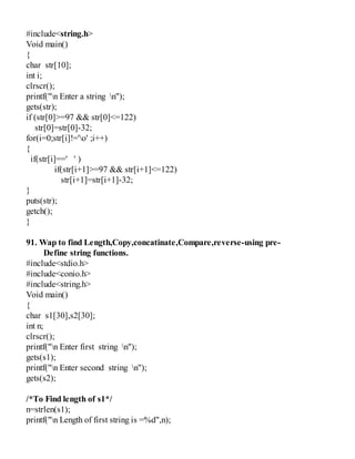 #include<string.h>
Void main()
{
char str[10];
int i;
clrscr();
printf("n Enter a string n");
gets(str);
if (str[0]>=97 && str[0]<=122)
str[0]=str[0]-32;
for(i=0;str[i]!='o' ;i++)
{
if(str[i]==' ' )
if(str[i+1]>=97 && str[i+1]<=122)
str[i+1]=str[i+1]-32;
}
puts(str);
getch();
}
91. Wap to find Length,Copy,concatinate,Compare,reverse-using pre-
Define string functions.
#include<stdio.h>
#include<conio.h>
#include<string.h>
Void main()
{
char s1[30],s2[30];
int n;
clrscr();
printf("n Enter first string n");
gets(s1);
printf("n Enter second string n");
gets(s2);
/*To Find length of s1*/
n=strlen(s1);
printf("n Length of first string is =%d",n);
 