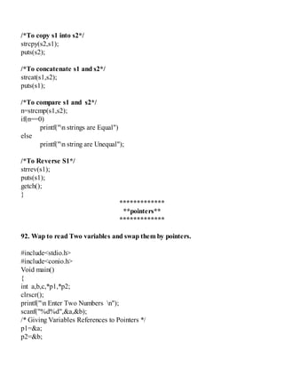 /*To copy s1 into s2*/
strcpy(s2,s1);
puts(s2);
/*To concatenate s1 and s2*/
strcat(s1,s2);
puts(s1);
/*To compare s1 and s2*/
n=strcmp(s1,s2);
if(n==0)
printf("n strings are Equal")
else
printf("n string are Unequal");
/*To Reverse S1*/
strrev(s1);
puts(s1);
getch();
}
*************
**pointers**
*************
92. Wap to read Two variables and swap them by pointers.
#include<stdio.h>
#include<conio.h>
Void main()
{
int a,b,c,*p1,*p2;
clrscr();
printf("n Enter Two Numbers n");
scanf("%d%d",&a,&b);
/* Giving Variables References to Pointers */
p1=&a;
p2=&b;
 