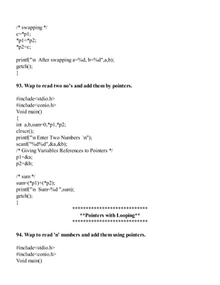 /* swapping */
c=*p1;
*p1=*p2;
*p2=c;
printf("n After swapping a=%d, b=%d",a,b);
getch();
}
93. Wap to read two no’s and add them by pointers.
#include<stdio.h>
#include<conio.h>
Void main()
{
int a,b,sum=0,*p1,*p2;
clrscr();
printf("n Enter Two Numbers n");
scanf("%d%d",&a,&b);
/* Giving Variables References to Pointers */
p1=&a;
p2=&b;
/* sum */
sum=(*p1)+(*p2);
printf("n Sum=%d ",sum);
getch();
}
****************************
**Pointers with Looping**
****************************
94. Wap to read 'n' numbers and add them using pointers.
#include<stdio.h>
#include<conio.h>
Void main()
 