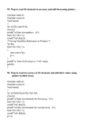 95. Wap to read 10 elements in an array and add them using pointer.
#include<stdio.h>
#include<conio.h>
Void main()
{
int a[10],i,sum=0,*p;
clrscr();
printf("n Enter ten numbers. n");
for(i=0;i<10;i++);
scanf("%d",&a[i]);
/* Giving Variables References to Pointers */
*p=&a;
for(i=0;i<10;i++);
{
sum=sum+(*p);
p++;
}
printf("n Sum of all arrays is =%d ",sum);
getch();
}
96. Wap to read two arrays of 10 elements and add-their values using
pointer in third Array.
#include<stdio.h>
#include<conio.h>
Void main()
{
int a[10],b[10],c[10],i,*p1,*p2;
clrscr();
printf("n Enter ten elements for first array. n");
for(i=0;i<10;i++);
scanf("%d",&a[i]);
printf("n Enter ten elements for second array. n");
for(i=0;i<10;i++);
scanf("%d",&b[i]);
p1=a;
 
