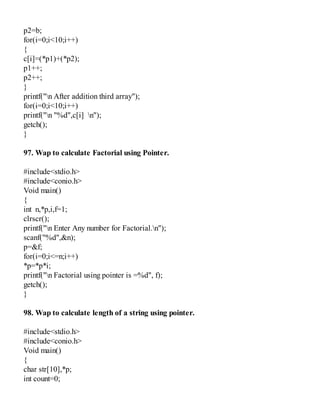 p2=b;
for(i=0;i<10;i++)
{
c[i]=(*p1)+(*p2);
p1++;
p2++;
}
printf("n After addition third array");
for(i=0;i<10;i++)
printf("n "%d",c[i] n");
getch();
}
97. Wap to calculate Factorial using Pointer.
#include<stdio.h>
#include<conio.h>
Void main()
{
int n,*p,i,f=1;
clrscr();
printf("n Enter Any number for Factorial.n");
scanf("%d",&n);
p=&f;
for(i=0;i<=n;i++)
*p=*p*i;
printf("n Factorial using pointer is =%d", f);
getch();
}
98. Wap to calculate length of a string using pointer.
#include<stdio.h>
#include<conio.h>
Void main()
{
char str[10],*p;
int count=0;
 