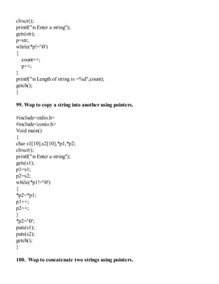 clrscr();
printf("n Enter a string");
gets(str);
p=str;
while(*p!='0')
{
count++;
p++;
}
printf("n Length of string is =%d",count);
getch();
}
99. Wap to copy a string into another using pointers.
#include<stdio.h>
#include<conio.h>
Void main()
{
char s1[10],s2[10],*p1,*p2;
clrscr();
printf("n Enter a string");
gets(s1);
p1=s1;
p2=s2;
while(*p1!='0')
{
*p2=*p1;
p1++;
p2++;
}
*p2='0';
puts(s1);
puts(s2);
getch();
}
100. Wap to concatenate two strings using pointers.
 