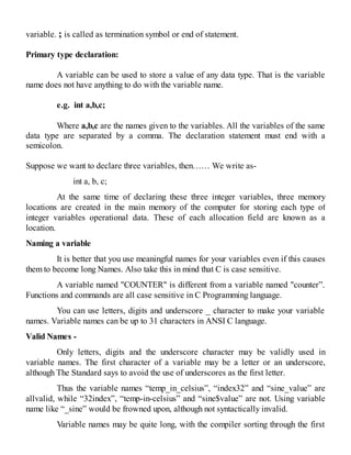 variable. ; is called as termination symbol or end of statement.
Primary type declaration:
A variable can be used to store a value of any data type. That is the variable
name does not have anything to do with the variable name.
e.g. int a,b,c;
Where a,b,c are the names given to the variables. All the variables of the same
data type are separated by a comma. The declaration statement must end with a
semicolon.
Suppose we want to declare three variables, then…… We write as-
int a, b, c;
At the same time of declaring these three integer variables, three memory
locations are created in the main memory of the computer for storing each type of
integer variables operational data. These of each allocation field are known as a
location.
Naming a variable
It is better that you use meaningful names for your variables even if this causes
them to become long Names. Also take this in mind that C is case sensitive.
A variable named "COUNTER" is different from a variable named "counter”.
Functions and commands are all case sensitive in C Programming language.
You can use letters, digits and underscore _ character to make your variable
names. Variable names can be up to 31 characters in ANSI C language.
Valid Names -
Only letters, digits and the underscore character may be validly used in
variable names. The first character of a variable may be a letter or an underscore,
although The Standard says to avoid the use of underscores as the first letter.
Thus the variable names “temp_in_celsius”, “index32” and “sine_value” are
allvalid, while “32index”, “temp-in-celsius” and “sine$value” are not. Using variable
name like “_sine” would be frowned upon, although not syntactically invalid.
Variable names may be quite long, with the compiler sorting through the first
 