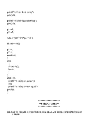printf("n Enter first string");
gets(s1);
printf("n Enter second string");
gets(s2);
p1=s1;
p2=s2;
while(*p1!='0' ||*p2!='0' )
{
if(*p1==*p2)
{
p1++;
p2++;
continue;
}
else
{
f=*p1-*p2;
break;
}
}
if (f==0)
printf("n string are equal");
else
printf("n string are not equal");
getch();
}
******************
**STRUCTURES**
******************
102. WAP TO CREATE A STRUCTURE BOOK, READ AND DISPLAY INFORMATION OF
A BOOK.
 