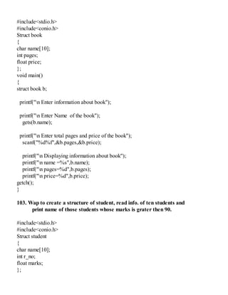 #include<stdio.h>
#include<conio.h>
Struct book
{
char name[10];
int pages;
float price;
};
void main()
{
struct book b;
printf("n Enter information about book");
printf("n Enter Name of the book");
gets(b.name);
printf("n Enter total pages and price of the book");
scanf("%d%f",&b.pages,&b.price);
printf("n Displaying information about book");
printf("n name =%s",b.name);
printf("n pages=%d",b.pages);
printf("n price=%d",b.price);
getch();
}
103. Wap to create a structure of student, read info. of ten students and
print name of those students whose marks is grater then 90.
#include<stdio.h>
#include<conio.h>
Struct student
{
char name[10];
int r_no;
float marks;
};
 