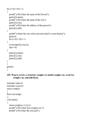 for (i=0;i<10;i++)
{
printf("n Plz Enter the name of the Person");
gets(s[i].name);
printf("n Plz Enter the name of the city");
gets(s[i].city);
printf("n Plz Enter the address of the person");
gets(s[i].add);
}
printf("n Enter the city whose persons detail u want display");
gets(ct);
for (i=0;i<10;i++)
{
n=strcmp(s[i].city,ct);
if(n==0)
{
puts(s[i].name);
puts(s[i].city);
puts(s[i].add);
}
}
getch();
}
105. Wap to create a structure complex to model complex no. read two
complex no. and add them.
#include<stdio.h>
#include<conio.h>
struct complex
{
float real,image;
};
void main()
{
struct complex c1,c2,c3;
printf("n Plz Enter first complex no.");
printf("n Plz Enter the real part");
 