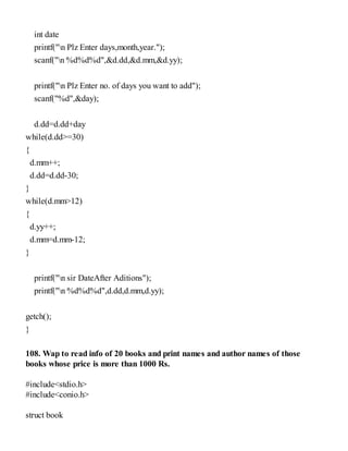 int date
printf("n Plz Enter days,month,year.");
scanf("n %d%d%d",&d.dd,&d.mm,&d.yy);
printf("n Plz Enter no. of days you want to add");
scanf("%d",&day);
d.dd=d.dd+day
while(d.dd>=30)
{
d.mm++;
d.dd=d.dd-30;
}
while(d.mm>12)
{
d.yy++;
d.mm=d.mm-12;
}
printf("n sir DateAfter Aditions");
printf("n %d%d%d",d.dd,d.mm,d.yy);
getch();
}
108. Wap to read info of 20 books and print names and author names of those
books whose price is more than 1000 Rs.
#include<stdio.h>
#include<conio.h>
struct book
 