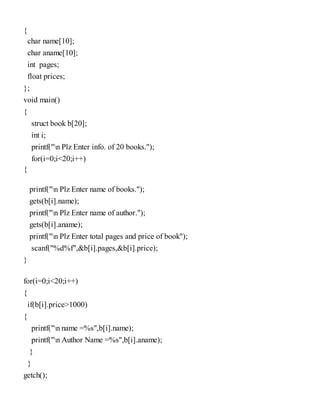 {
char name[10];
char aname[10];
int pages;
float prices;
};
void main()
{
struct book b[20];
int i;
printf("n Plz Enter info. of 20 books.");
for(i=0;i<20;i++)
{
printf("n Plz Enter name of books.");
gets(b[i].name);
printf("n Plz Enter name of author.");
gets(b[i].aname);
printf("n Plz Enter total pages and price of book");
scanf("%d%f",&b[i].pages,&b[i].price);
}
for(i=0;i<20;i++)
{
if(b[i].price>1000)
{
printf("n name =%s",b[i].name);
printf("n Author Name =%s",b[i].aname);
}
}
getch();
 